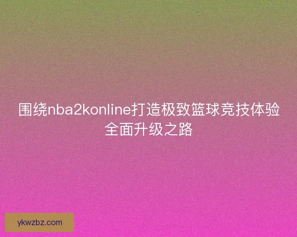围绕nba2konline打造极致篮球竞技体验全面升级之路