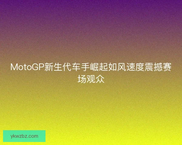 MotoGP新生代车手崛起如风速度震撼赛场观众