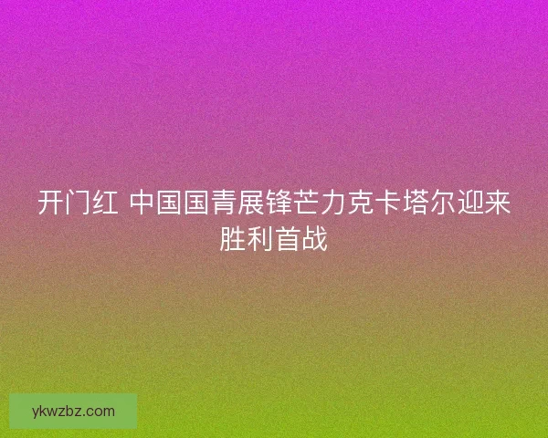 开门红 中国国青展锋芒力克卡塔尔迎来胜利首战